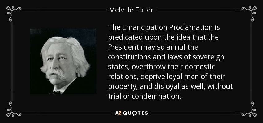 The Emancipation Proclamation is predicated upon the idea that the President may so annul the constitutions and laws of sovereign states, overthrow their domestic relations, deprive loyal men of their property, and disloyal as well, without trial or condemnation. - Melville Fuller