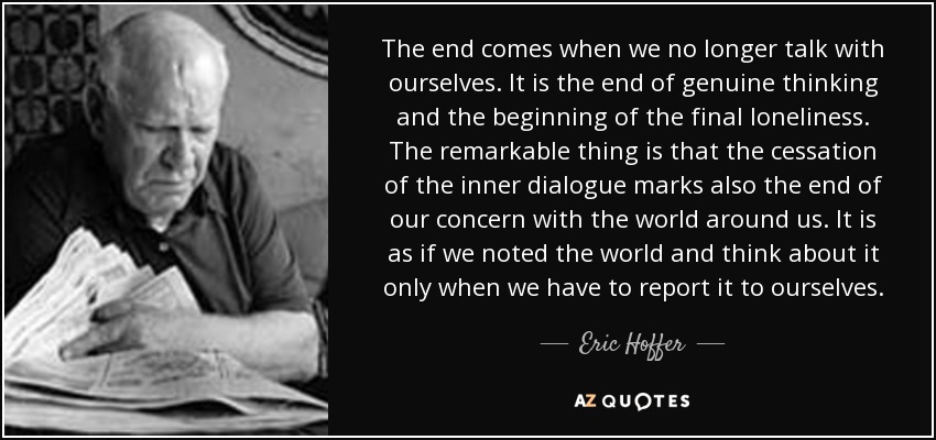 The end comes when we no longer talk with ourselves. It is the end of genuine thinking and the beginning of the final loneliness. The remarkable thing is that the cessation of the inner dialogue marks also the end of our concern with the world around us. It is as if we noted the world and think about it only when we have to report it to ourselves. - Eric Hoffer