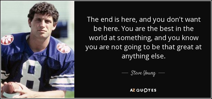 The end is here, and you don't want be here. You are the best in the world at something, and you know you are not going to be that great at anything else. - Steve Young