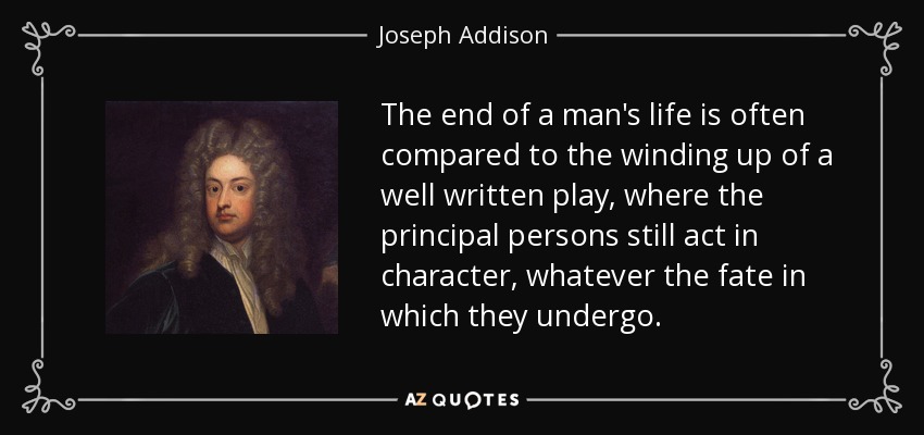 The end of a man's life is often compared to the winding up of a well written play, where the principal persons still act in character, whatever the fate in which they undergo. - Joseph Addison