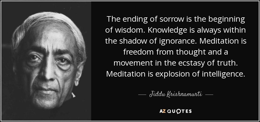 The ending of sorrow is the beginning of wisdom. Knowledge is always within the shadow of ignorance. Meditation is freedom from thought and a movement in the ecstasy of truth. Meditation is explosion of intelligence. - Jiddu Krishnamurti