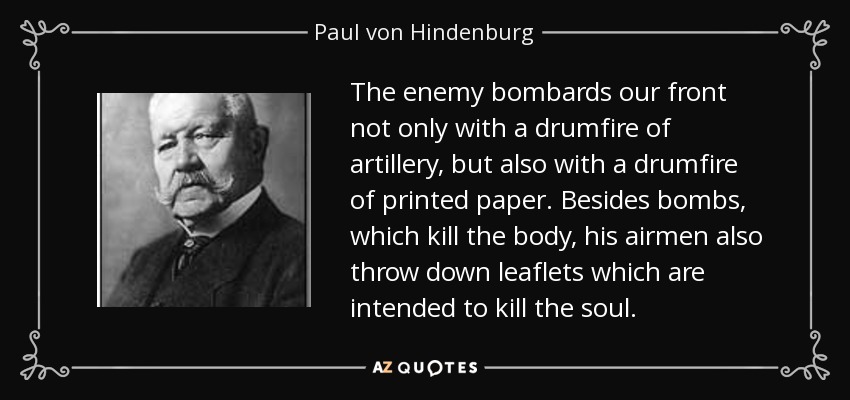 The enemy bombards our front not only with a drumfire of artillery, but also with a drumfire of printed paper. Besides bombs, which kill the body, his airmen also throw down leaflets which are intended to kill the soul. - Paul von Hindenburg