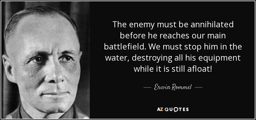 The enemy must be annihilated before he reaches our main battlefield. We must stop him in the water, destroying all his equipment while it is still afloat! - Erwin Rommel