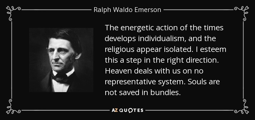 The energetic action of the times develops individualism, and the religious appear isolated. I esteem this a step in the right direction. Heaven deals with us on no representative system. Souls are not saved in bundles. - Ralph Waldo Emerson