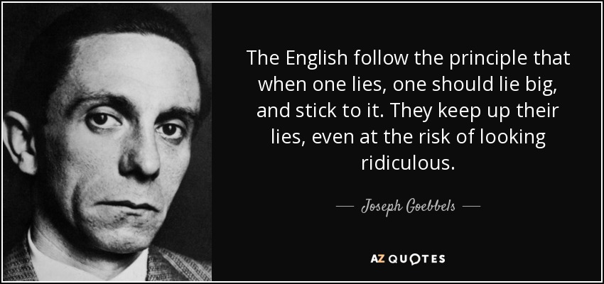 The English follow the principle that when one lies, one should lie big, and stick to it. They keep up their lies, even at the risk of looking ridiculous. - Joseph Goebbels