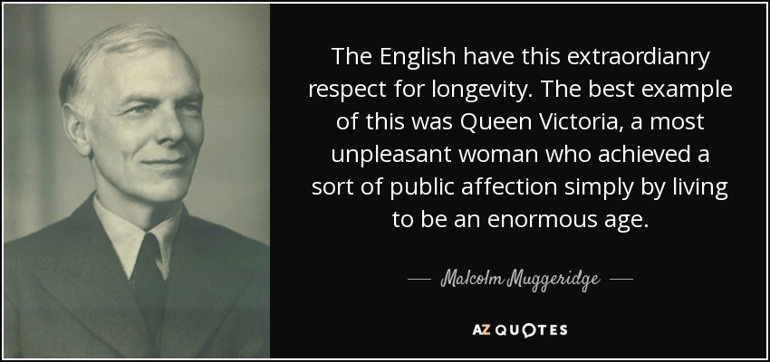The English have this extraordianry respect for longevity. The best example of this was Queen Victoria, a most unpleasant woman who achieved a sort of public affection simply by living to be an enormous age. - Malcolm Muggeridge