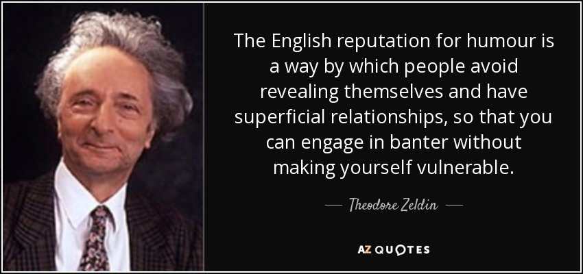 The English reputation for humour is a way by which people avoid revealing themselves and have superficial relationships, so that you can engage in banter without making yourself vulnerable. - Theodore Zeldin