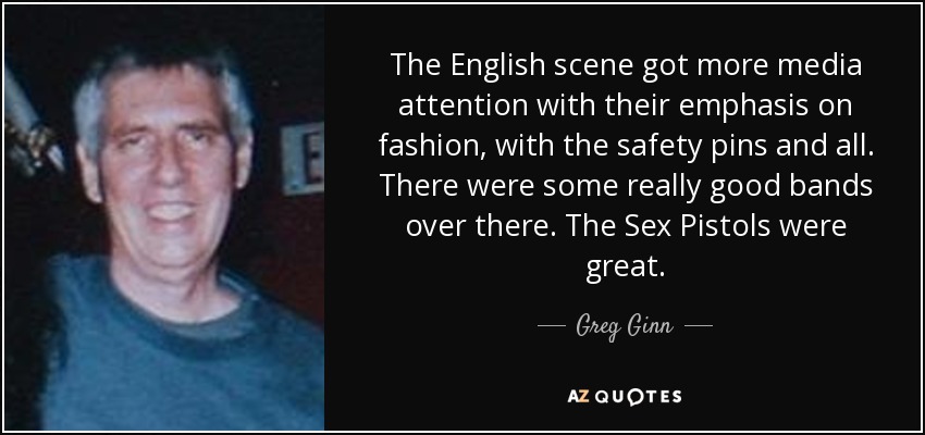 The English scene got more media attention with their emphasis on fashion, with the safety pins and all. There were some really good bands over there. The Sex Pistols were great. - Greg Ginn