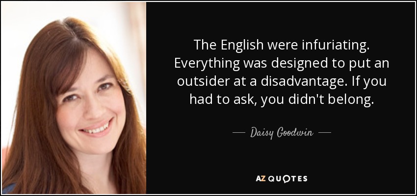 The English were infuriating. Everything was designed to put an outsider at a disadvantage. If you had to ask, you didn't belong. - Daisy Goodwin