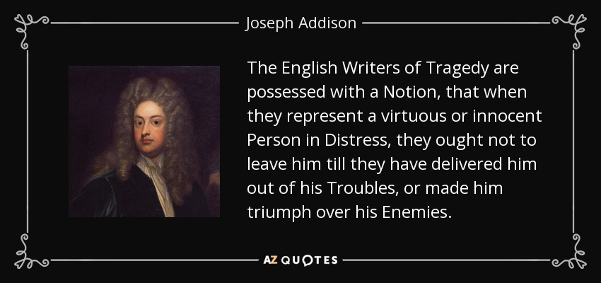 The English Writers of Tragedy are possessed with a Notion, that when they represent a virtuous or innocent Person in Distress, they ought not to leave him till they have delivered him out of his Troubles, or made him triumph over his Enemies. - Joseph Addison