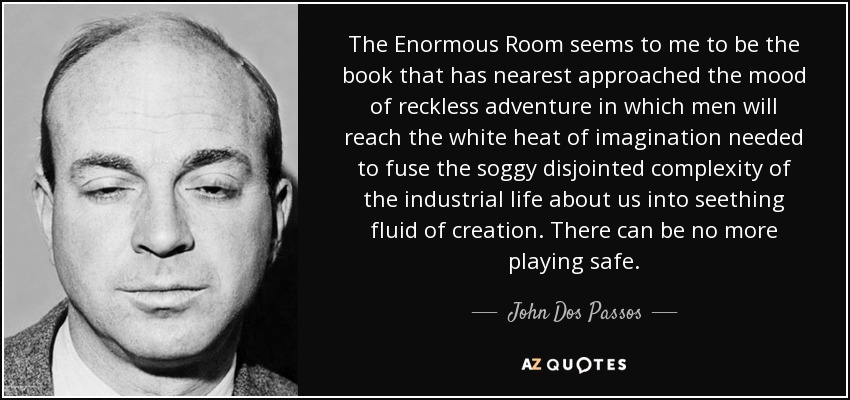 The Enormous Room seems to me to be the book that has nearest approached the mood of reckless adventure in which men will reach the white heat of imagination needed to fuse the soggy disjointed complexity of the industrial life about us into seething fluid of creation. There can be no more playing safe. - John Dos Passos