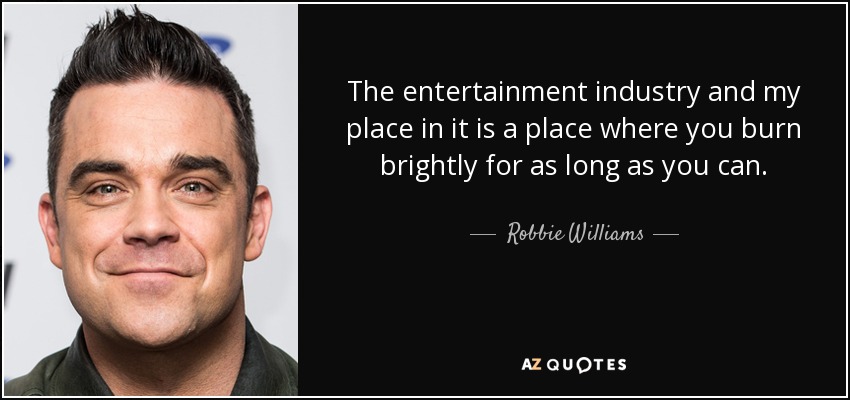 The entertainment industry and my place in it is a place where you burn brightly for as long as you can. - Robbie Williams