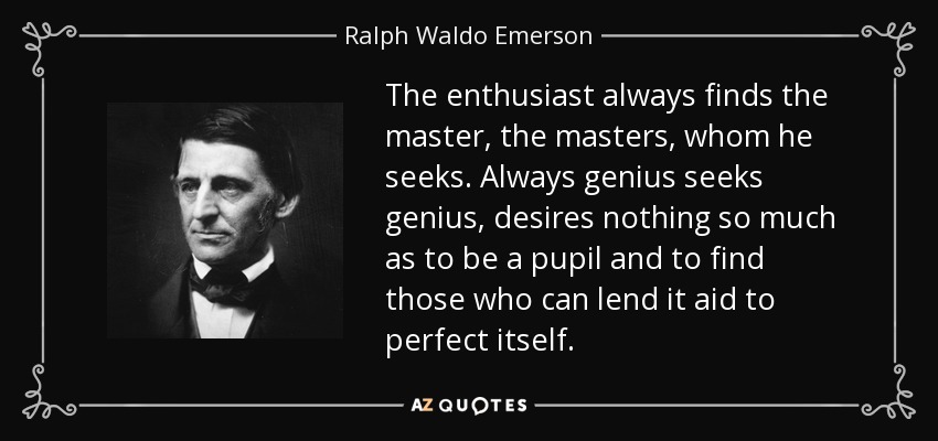 The enthusiast always finds the master, the masters, whom he seeks. Always genius seeks genius, desires nothing so much as to be a pupil and to find those who can lend it aid to perfect itself. - Ralph Waldo Emerson