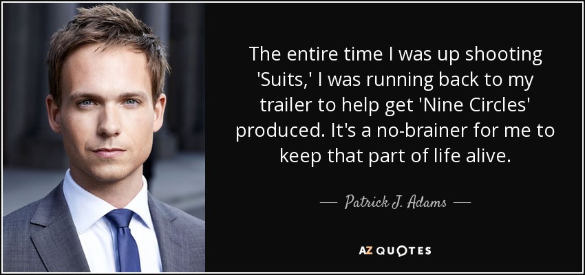 The entire time I was up shooting 'Suits,' I was running back to my trailer to help get 'Nine Circles' produced. It's a no-brainer for me to keep that part of life alive. - Patrick J. Adams