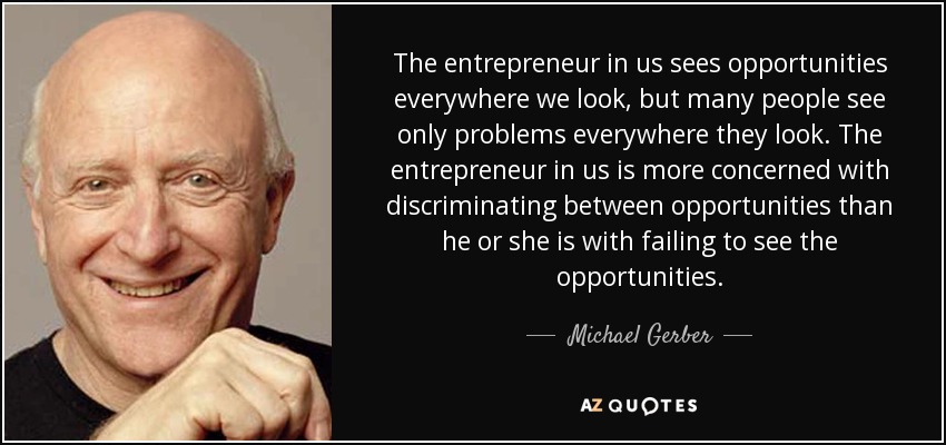 The entrepreneur in us sees opportunities everywhere we look, but many people see only problems everywhere they look. The entrepreneur in us is more concerned with discriminating between opportunities than he or she is with failing to see the opportunities. - Michael Gerber