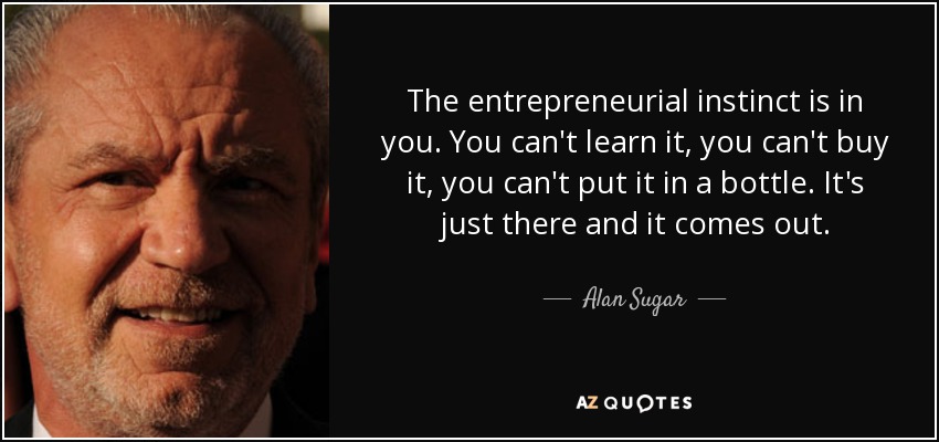 The entrepreneurial instinct is in you. You can't learn it, you can't buy it, you can't put it in a bottle. It's just there and it comes out. - Alan Sugar