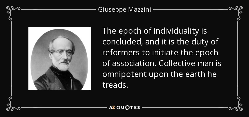 The epoch of individuality is concluded, and it is the duty of reformers to initiate the epoch of association. Collective man is omnipotent upon the earth he treads. - Giuseppe Mazzini