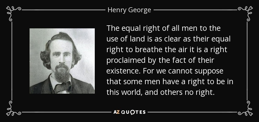 The equal right of all men to the use of land is as clear as their equal right to breathe the air it is a right proclaimed by the fact of their existence. For we cannot suppose that some men have a right to be in this world, and others no right. - Henry George