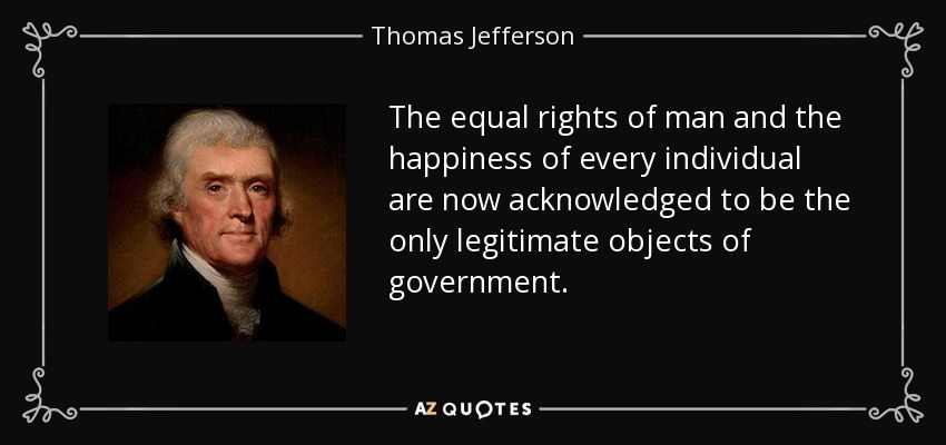 The equal rights of man and the happiness of every individual are now acknowledged to be the only legitimate objects of government. - Thomas Jefferson