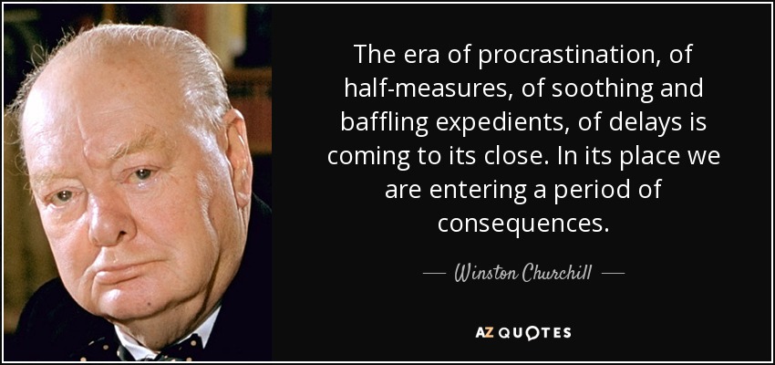 The era of procrastination, of half-measures, of soothing and baffling expedients, of delays is coming to its close. In its place we are entering a period of consequences. - Winston Churchill