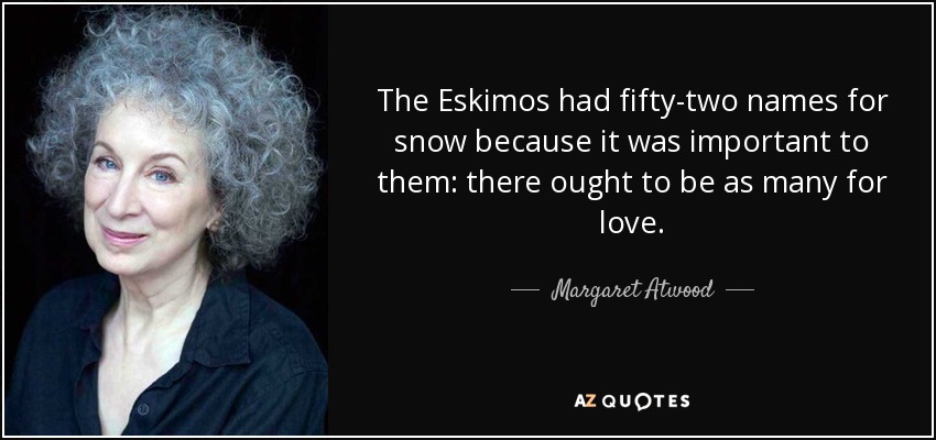 The Eskimos had fifty-two names for snow because it was important to them: there ought to be as many for love. - Margaret Atwood