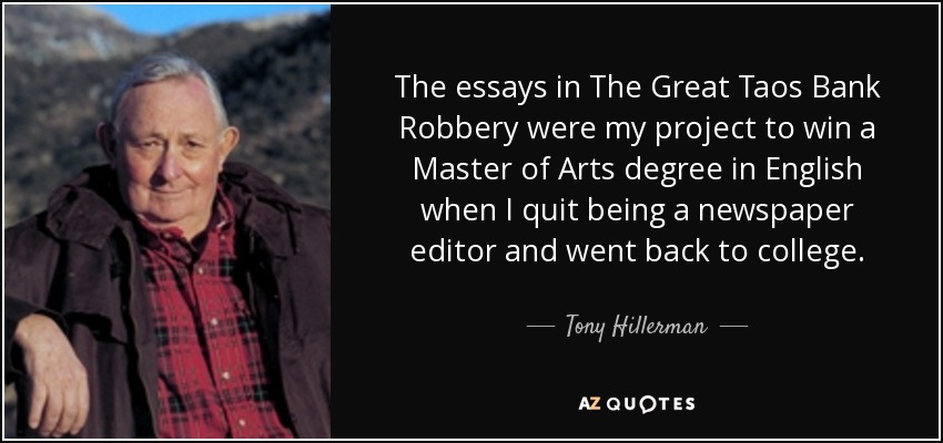 The essays in The Great Taos Bank Robbery were my project to win a Master of Arts degree in English when I quit being a newspaper editor and went back to college. - Tony Hillerman