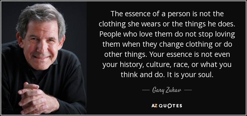 The essence of a person is not the clothing she wears or the things he does. People who love them do not stop loving them when they change clothing or do other things. Your essence is not even your history, culture, race, or what you think and do. It is your soul. - Gary Zukav