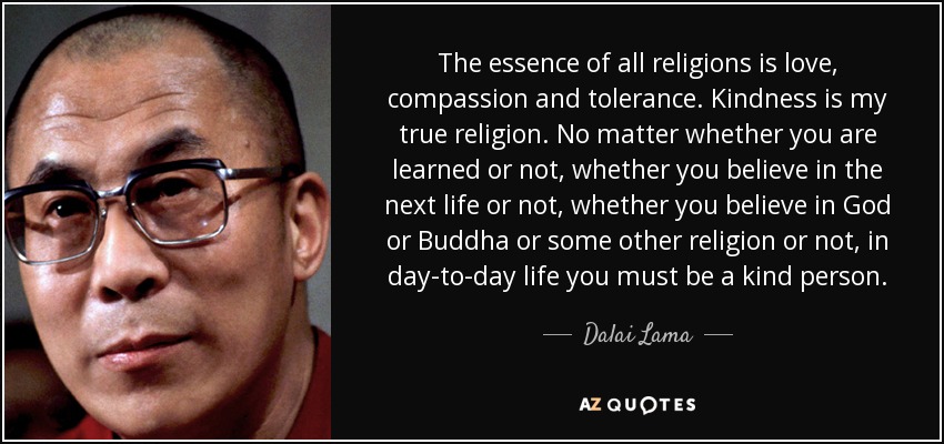 The essence of all religions is love, compassion and tolerance. Kindness is my true religion. No matter whether you are learned or not, whether you believe in the next life or not, whether you believe in God or Buddha or some other religion or not, in day-to-day life you must be a kind person. - Dalai Lama