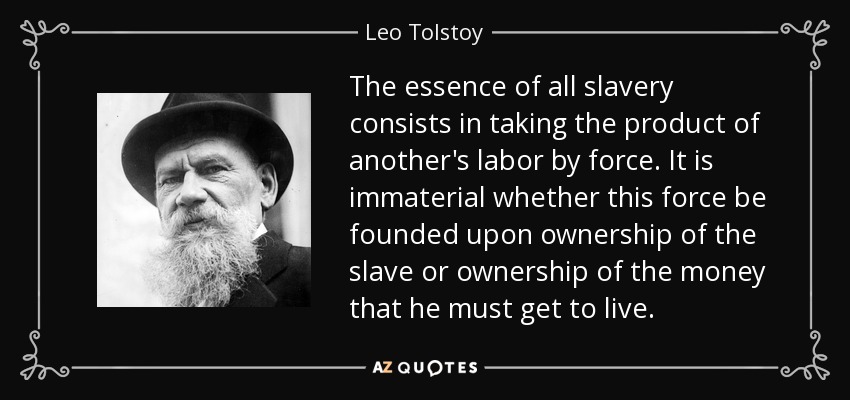 The essence of all slavery consists in taking the product of another's labor by force. It is immaterial whether this force be founded upon ownership of the slave or ownership of the money that he must get to live. - Leo Tolstoy