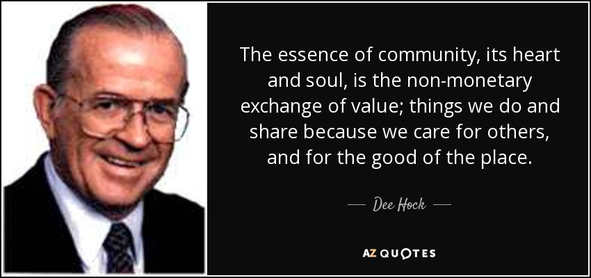 The essence of community, its heart and soul, is the non-monetary exchange of value; things we do and share because we care for others, and for the good of the place. - Dee Hock