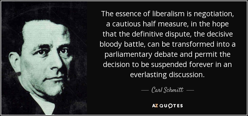 The essence of liberalism is negotiation, a cautious half measure, in the hope that the definitive dispute, the decisive bloody battle, can be transformed into a parliamentary debate and permit the decision to be suspended forever in an everlasting discussion. - Carl Schmitt