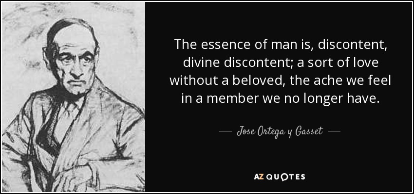 The essence of man is, discontent, divine discontent; a sort of love without a beloved, the ache we feel in a member we no longer have. - Jose Ortega y Gasset