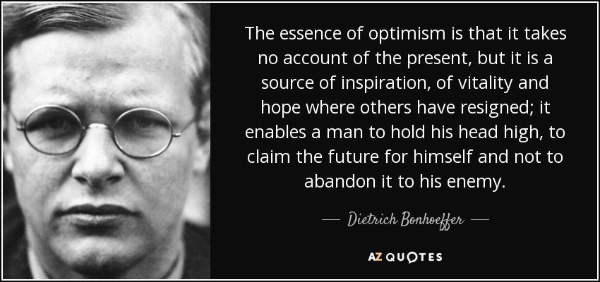 The essence of optimism is that it takes no account of the present, but it is a source of inspiration, of vitality and hope where others have resigned; it enables a man to hold his head high, to claim the future for himself and not to abandon it to his enemy. - Dietrich Bonhoeffer