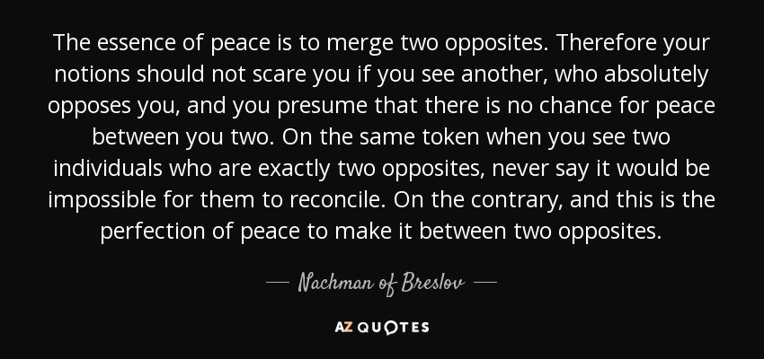 The essence of peace is to merge two opposites. Therefore your notions should not scare you if you see another, who absolutely opposes you, and you presume that there is no chance for peace between you two. On the same token when you see two individuals who are exactly two opposites, never say it would be impossible for them to reconcile. On the contrary, and this is the perfection of peace to make it between two opposites. - Nachman of Breslov