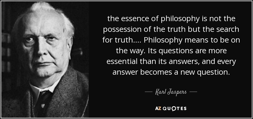 the essence of philosophy is not the possession of the truth but the search for truth. ... Philosophy means to be on the way. Its questions are more essential than its answers, and every answer becomes a new question. - Karl Jaspers