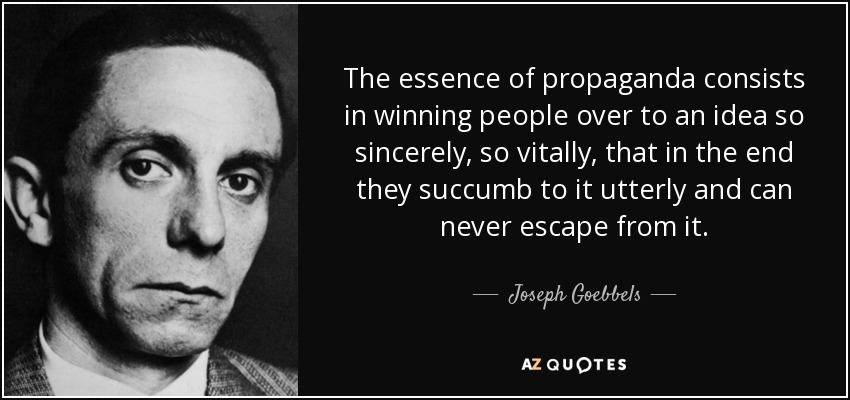 The essence of propaganda consists in winning people over to an idea so sincerely, so vitally, that in the end they succumb to it utterly and can never escape from it. - Joseph Goebbels