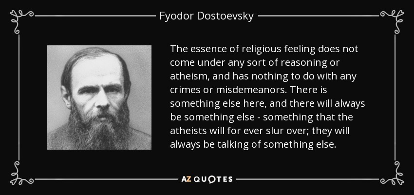 The essence of religious feeling does not come under any sort of reasoning or atheism, and has nothing to do with any crimes or misdemeanors. There is something else here, and there will always be something else - something that the atheists will for ever slur over; they will always be talking of something else. - Fyodor Dostoevsky