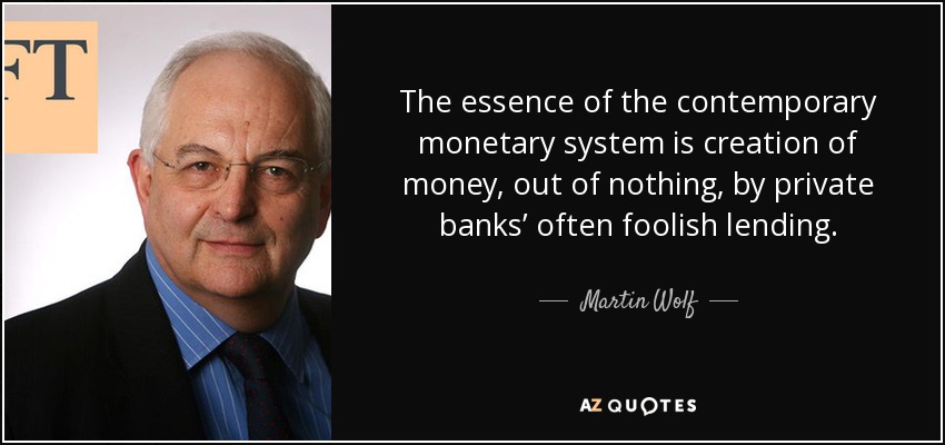 The essence of the contemporary monetary system is creation of money, out of nothing, by private banks’ often foolish lending. - Martin Wolf