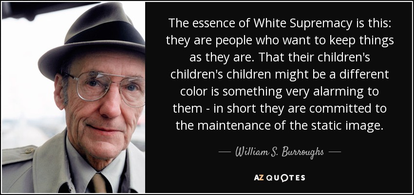 The essence of White Supremacy is this: they are people who want to keep things as they are. That their children's children's children might be a different color is something very alarming to them - in short they are committed to the maintenance of the static image. - William S. Burroughs
