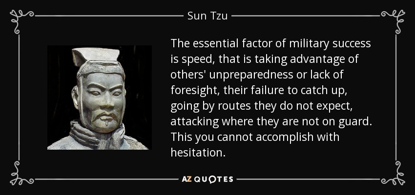 The essential factor of military success is speed, that is taking advantage of others' unpreparedness or lack of foresight, their failure to catch up, going by routes they do not expect, attacking where they are not on guard. This you cannot accomplish with hesitation. - Sun Tzu