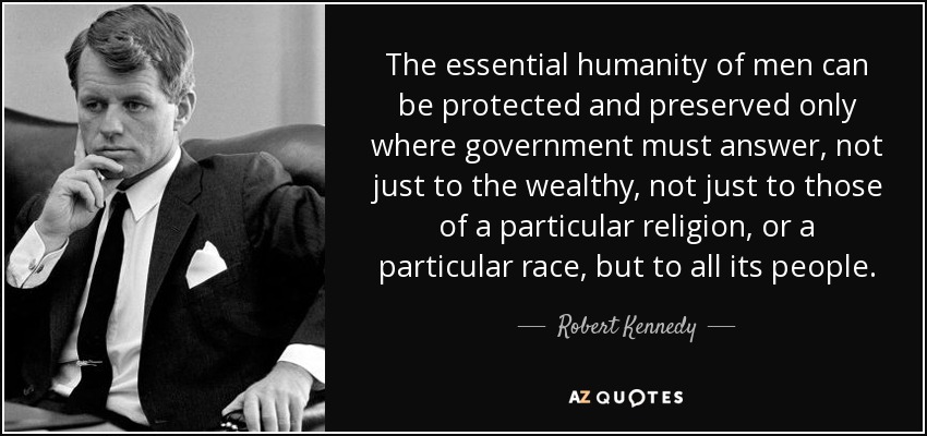 The essential humanity of men can be protected and preserved only where government must answer, not just to the wealthy, not just to those of a particular religion, or a particular race, but to all its people. - Robert Kennedy