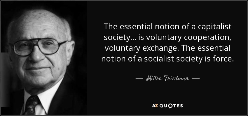 The essential notion of a capitalist society ... is voluntary cooperation, voluntary exchange. The essential notion of a socialist society is force. - Milton Friedman