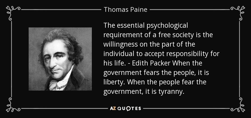The essential psychological requirement of a free society is the willingness on the part of the individual to accept responsibility for his life. - Edith Packer When the government fears the people, it is liberty. When the people fear the government, it is tyranny. - Thomas Paine