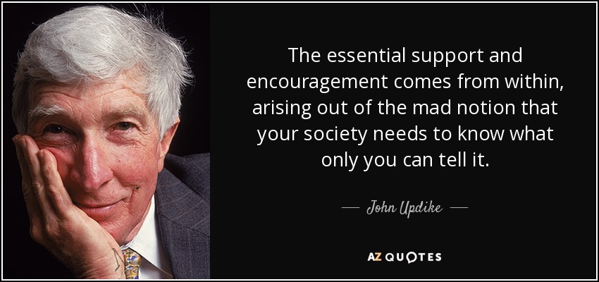 The essential support and encouragement comes from within, arising out of the mad notion that your society needs to know what only you can tell it. - John Updike