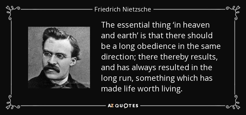 The essential thing ‘in heaven and earth’ is that there should be a long obedience in the same direction; there thereby results, and has always resulted in the long run, something which has made life worth living. - Friedrich Nietzsche