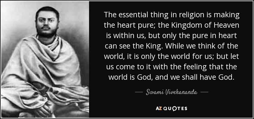 The essential thing in religion is making the heart pure; the Kingdom of Heaven is within us, but only the pure in heart can see the King. While we think of the world, it is only the world for us; but let us come to it with the feeling that the world is God, and we shall have God. - Swami Vivekananda