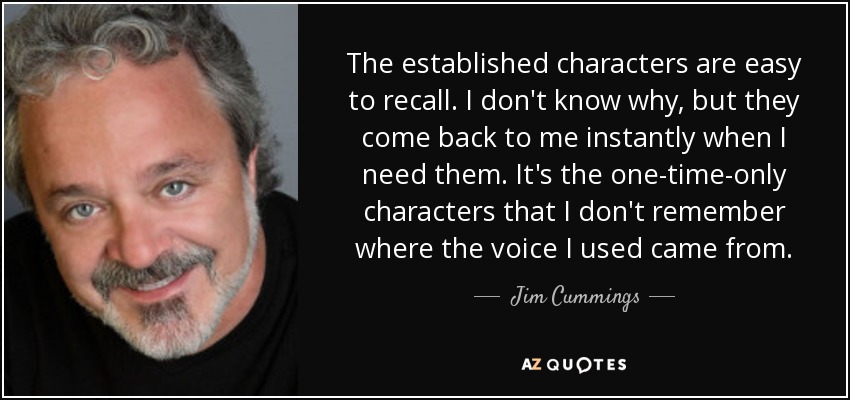 The established characters are easy to recall. I don't know why, but they come back to me instantly when I need them. It's the one-time-only characters that I don't remember where the voice I used came from. - Jim Cummings