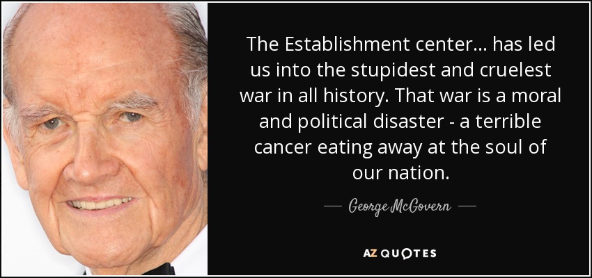 The Establishment center... has led us into the stupidest and cruelest war in all history. That war is a moral and political disaster - a terrible cancer eating away at the soul of our nation. - George McGovern