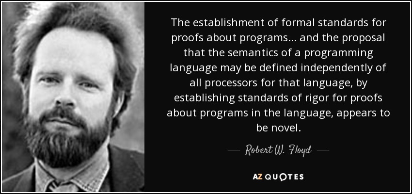 The establishment of formal standards for proofs about programs... and the proposal that the semantics of a programming language may be defined independently of all processors for that language, by establishing standards of rigor for proofs about programs in the language, appears to be novel. - Robert W. Floyd