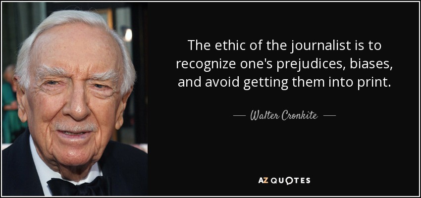 The ethic of the journalist is to recognize one's prejudices, biases, and avoid getting them into print. - Walter Cronkite